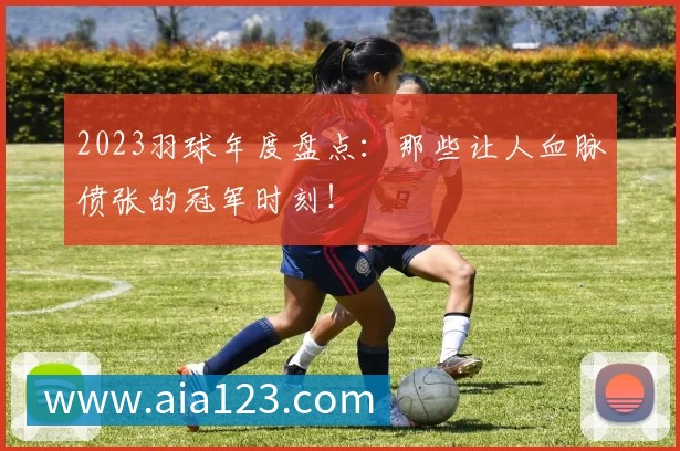 2023羽球年度盘点：那些让人血脉偾张的冠军时刻！