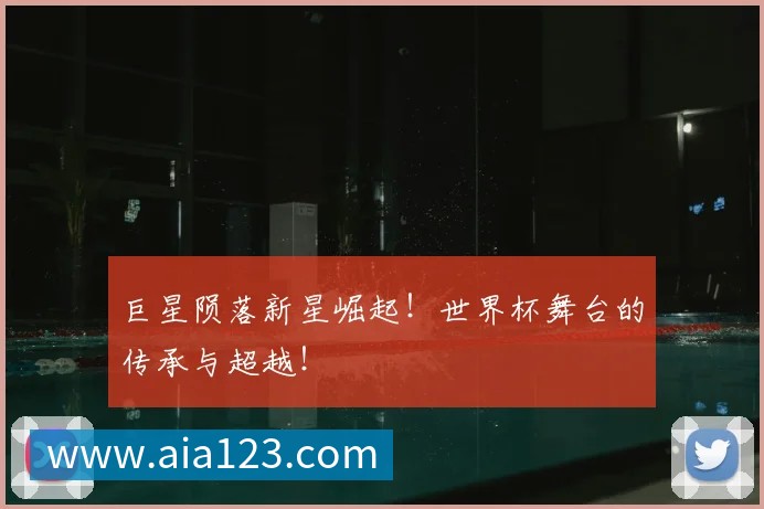 巨星陨落新星崛起！世界杯舞台的传承与超越！