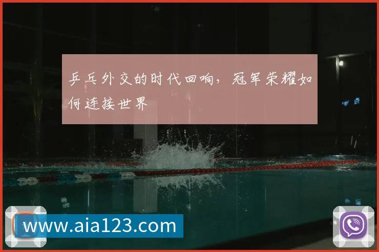 乒乓外交的时代回响，冠军荣耀如何连接世界